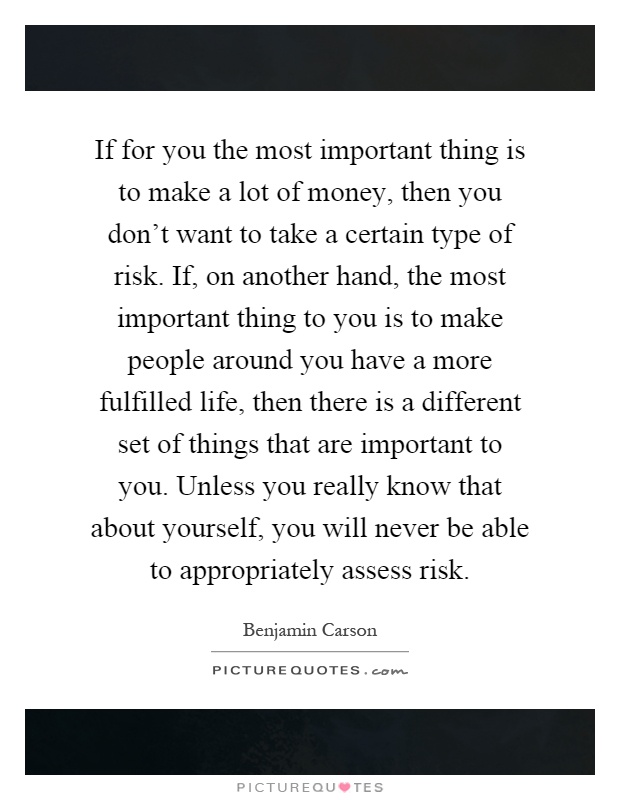 If for you the most important thing is to make a lot of money, then you don't want to take a certain type of risk. If, on another hand, the most important thing to you is to make people around you have a more fulfilled life, then there is a different set of things that are important to you. Unless you really know that about yourself, you will never be able to appropriately assess risk Picture Quote #1