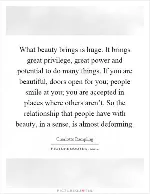 What beauty brings is huge. It brings great privilege, great power and potential to do many things. If you are beautiful, doors open for you; people smile at you; you are accepted in places where others aren’t. So the relationship that people have with beauty, in a sense, is almost deforming Picture Quote #1
