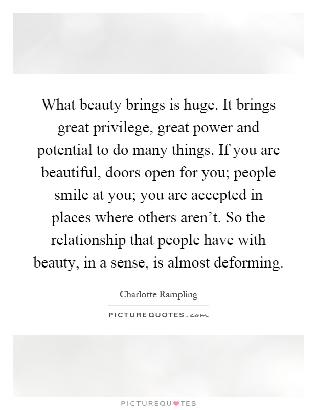 What beauty brings is huge. It brings great privilege, great power and potential to do many things. If you are beautiful, doors open for you; people smile at you; you are accepted in places where others aren't. So the relationship that people have with beauty, in a sense, is almost deforming Picture Quote #1