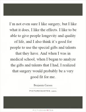 I’m not even sure I like surgery, but I like what it does, I like the effects. I like to be able to give people longevity and quality of life, and I also think it’s good for people to use the special gifts and talents that they have. And when I was in medical school, when I began to analyze the gifts and talents that I had, I realized that surgery would probably be a very good fit for me Picture Quote #1