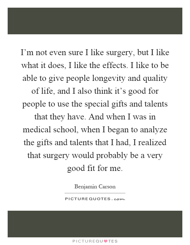 I'm not even sure I like surgery, but I like what it does, I like the effects. I like to be able to give people longevity and quality of life, and I also think it's good for people to use the special gifts and talents that they have. And when I was in medical school, when I began to analyze the gifts and talents that I had, I realized that surgery would probably be a very good fit for me Picture Quote #1