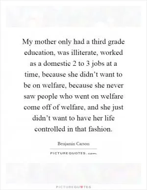 My mother only had a third grade education, was illiterate, worked as a domestic 2 to 3 jobs at a time, because she didn’t want to be on welfare, because she never saw people who went on welfare come off of welfare, and she just didn’t want to have her life controlled in that fashion Picture Quote #1