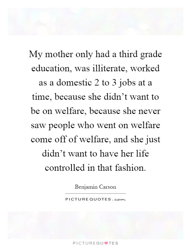 My mother only had a third grade education, was illiterate, worked as a domestic 2 to 3 jobs at a time, because she didn't want to be on welfare, because she never saw people who went on welfare come off of welfare, and she just didn't want to have her life controlled in that fashion Picture Quote #1