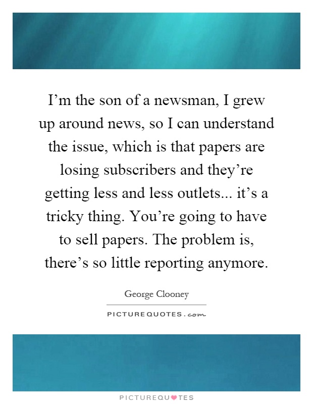 I'm the son of a newsman, I grew up around news, so I can understand the issue, which is that papers are losing subscribers and they're getting less and less outlets... it's a tricky thing. You're going to have to sell papers. The problem is, there's so little reporting anymore Picture Quote #1