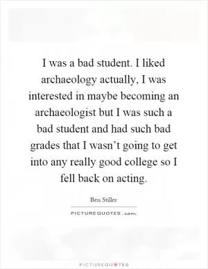 I was a bad student. I liked archaeology actually, I was interested in maybe becoming an archaeologist but I was such a bad student and had such bad grades that I wasn’t going to get into any really good college so I fell back on acting Picture Quote #1