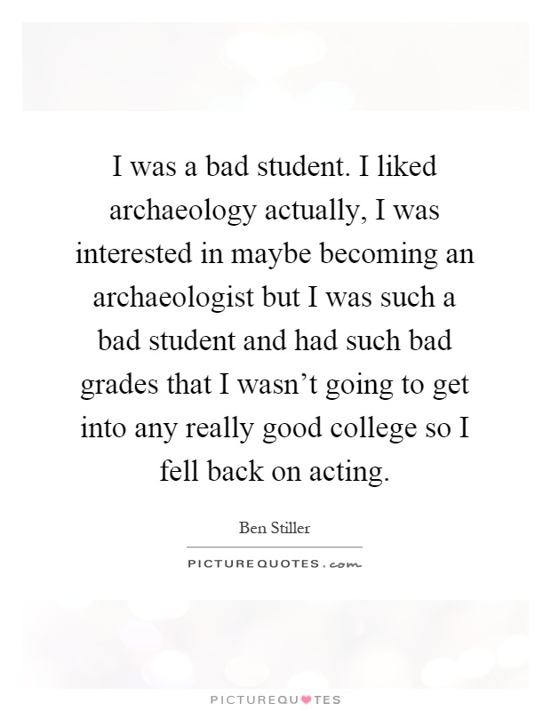 I was a bad student. I liked archaeology actually, I was interested in maybe becoming an archaeologist but I was such a bad student and had such bad grades that I wasn't going to get into any really good college so I fell back on acting Picture Quote #1