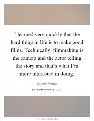 I learned very quickly that the hard thing in life is to make good films. Technically, filmmaking is the camera and the actor telling the story and that’s what I’m more interested in doing Picture Quote #1