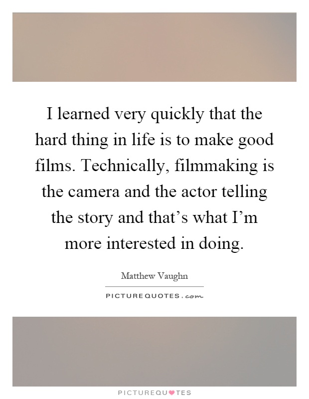 I learned very quickly that the hard thing in life is to make good films. Technically, filmmaking is the camera and the actor telling the story and that's what I'm more interested in doing Picture Quote #1
