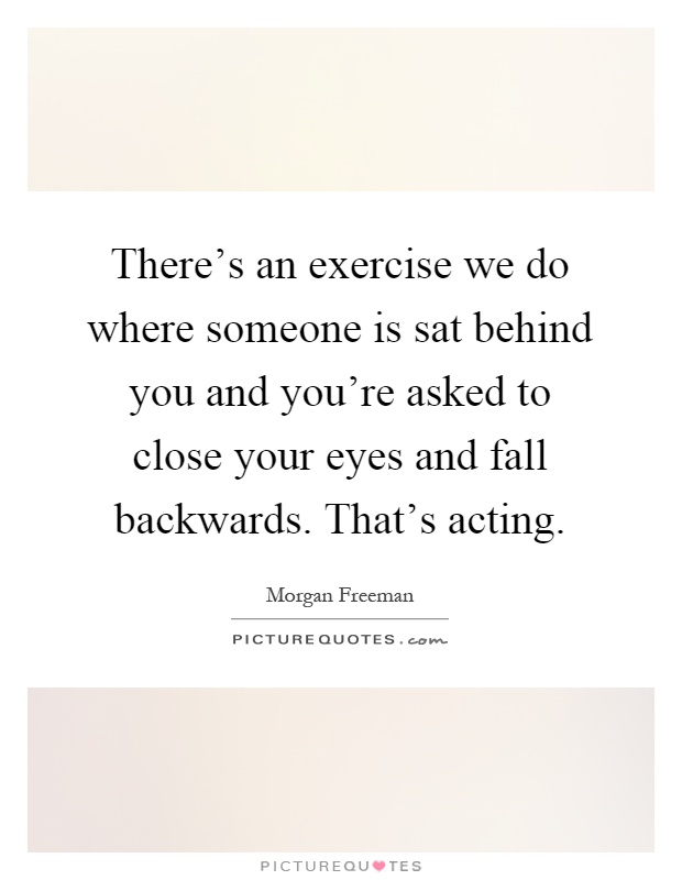 There's an exercise we do where someone is sat behind you and you're asked to close your eyes and fall backwards. That's acting Picture Quote #1