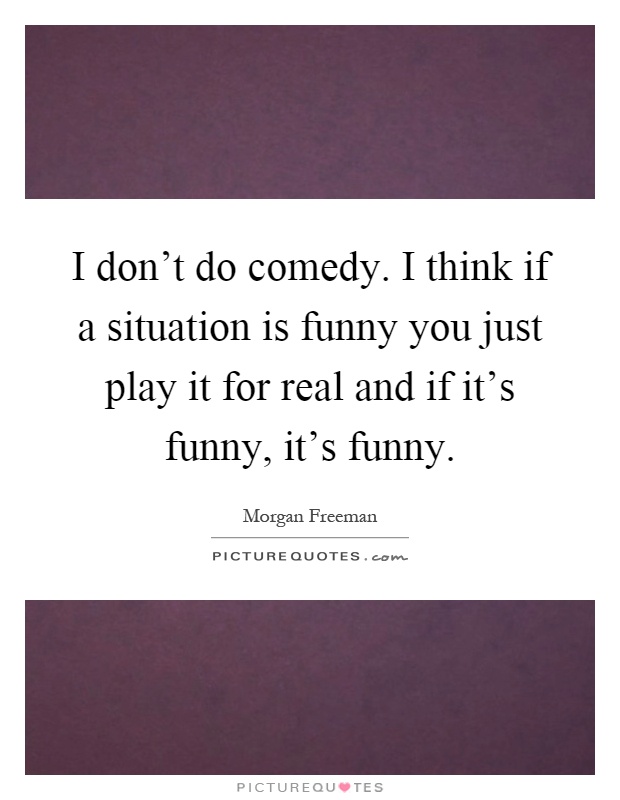 I don't do comedy. I think if a situation is funny you just play it for real and if it's funny, it's funny Picture Quote #1