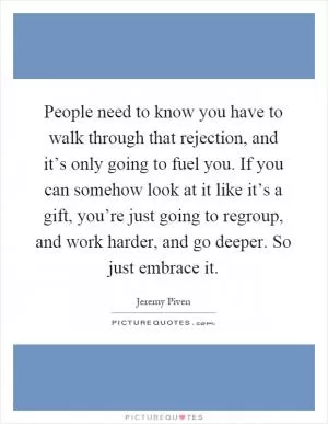 People need to know you have to walk through that rejection, and it’s only going to fuel you. If you can somehow look at it like it’s a gift, you’re just going to regroup, and work harder, and go deeper. So just embrace it Picture Quote #1