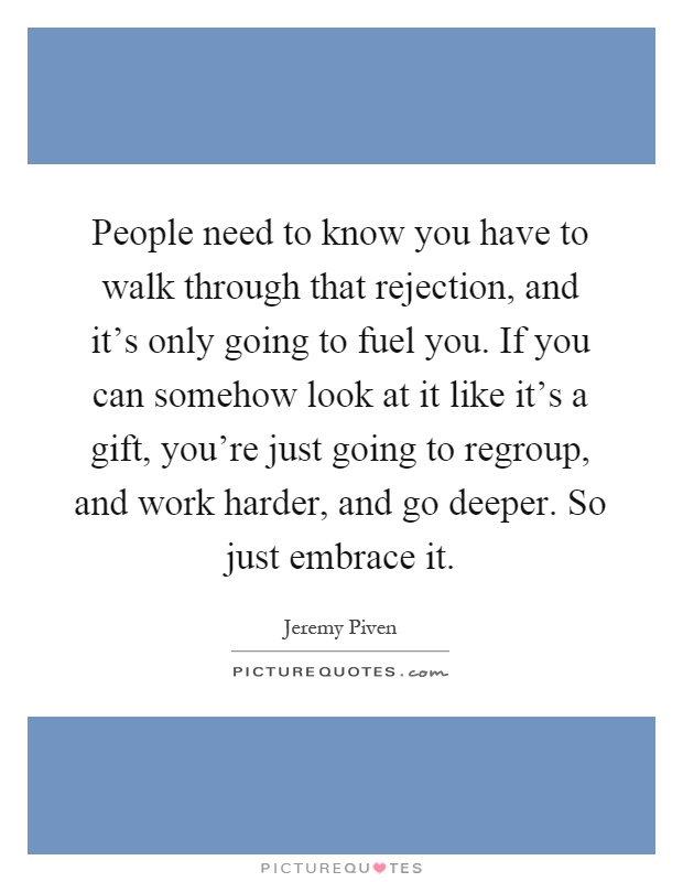 People need to know you have to walk through that rejection, and it's only going to fuel you. If you can somehow look at it like it's a gift, you're just going to regroup, and work harder, and go deeper. So just embrace it Picture Quote #1