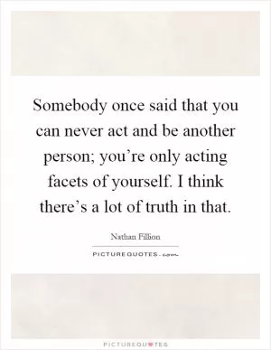 Somebody once said that you can never act and be another person; you’re only acting facets of yourself. I think there’s a lot of truth in that Picture Quote #1