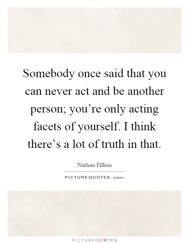 Somebody once said that you can never act and be another person; you're only acting facets of yourself. I think there's a lot of truth in that Picture Quote #1