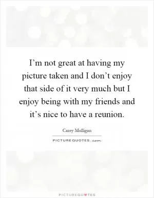 I’m not great at having my picture taken and I don’t enjoy that side of it very much but I enjoy being with my friends and it’s nice to have a reunion Picture Quote #1