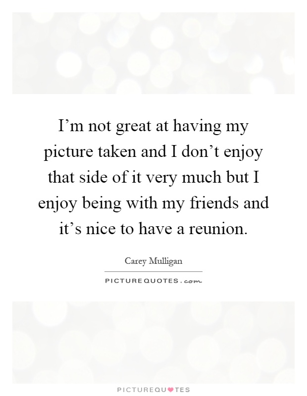 I'm not great at having my picture taken and I don't enjoy that side of it very much but I enjoy being with my friends and it's nice to have a reunion Picture Quote #1