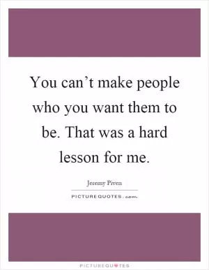 You can’t make people who you want them to be. That was a hard lesson for me Picture Quote #1