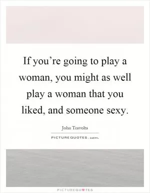 If you’re going to play a woman, you might as well play a woman that you liked, and someone sexy Picture Quote #1