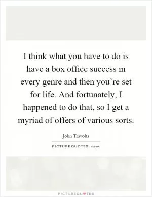I think what you have to do is have a box office success in every genre and then you’re set for life. And fortunately, I happened to do that, so I get a myriad of offers of various sorts Picture Quote #1