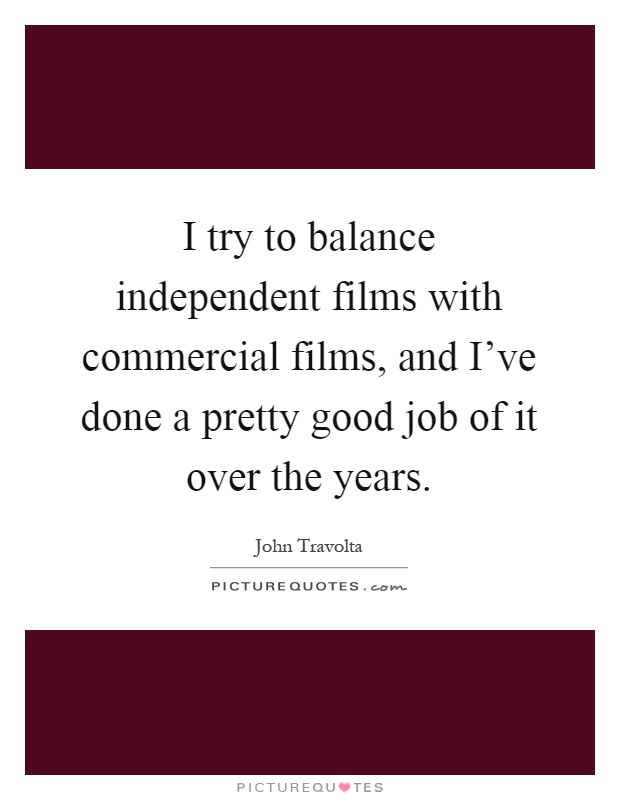 I try to balance independent films with commercial films, and I've done a pretty good job of it over the years Picture Quote #1