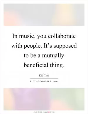 In music, you collaborate with people. It’s supposed to be a mutually beneficial thing Picture Quote #1