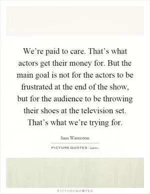 We’re paid to care. That’s what actors get their money for. But the main goal is not for the actors to be frustrated at the end of the show, but for the audience to be throwing their shoes at the television set. That’s what we’re trying for Picture Quote #1
