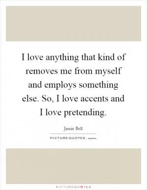 I love anything that kind of removes me from myself and employs something else. So, I love accents and I love pretending Picture Quote #1