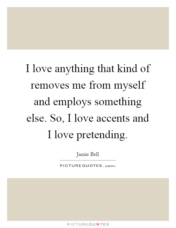 I love anything that kind of removes me from myself and employs something else. So, I love accents and I love pretending Picture Quote #1