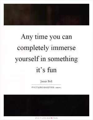 Any time you can completely immerse yourself in something it’s fun Picture Quote #1