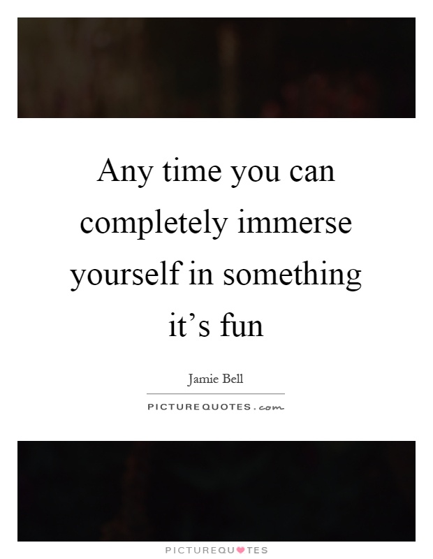 Any time you can completely immerse yourself in something it's fun Picture Quote #1