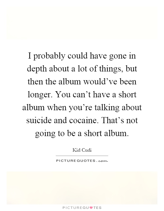 I probably could have gone in depth about a lot of things, but then the album would've been longer. You can't have a short album when you're talking about suicide and cocaine. That's not going to be a short album Picture Quote #1