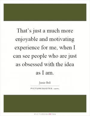 That’s just a much more enjoyable and motivating experience for me, when I can see people who are just as obsessed with the idea as I am Picture Quote #1