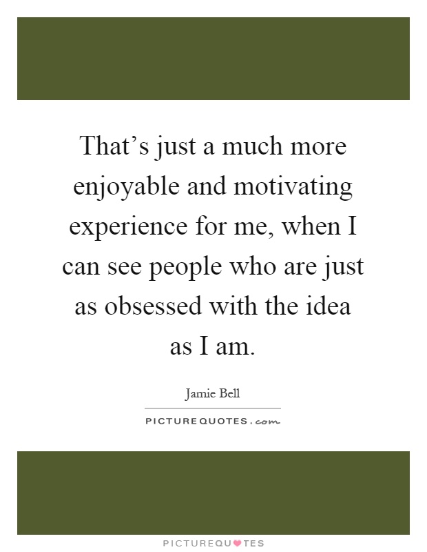 That's just a much more enjoyable and motivating experience for me, when I can see people who are just as obsessed with the idea as I am Picture Quote #1