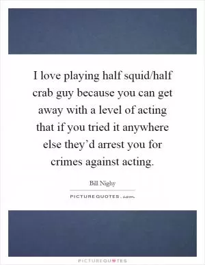 I love playing half squid/half crab guy because you can get away with a level of acting that if you tried it anywhere else they’d arrest you for crimes against acting Picture Quote #1