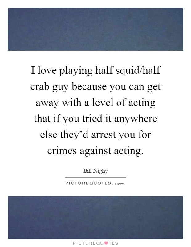 I love playing half squid/half crab guy because you can get away with a level of acting that if you tried it anywhere else they'd arrest you for crimes against acting Picture Quote #1