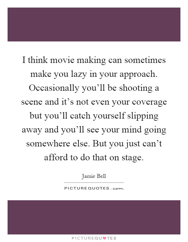 I think movie making can sometimes make you lazy in your approach. Occasionally you'll be shooting a scene and it's not even your coverage but you'll catch yourself slipping away and you'll see your mind going somewhere else. But you just can't afford to do that on stage Picture Quote #1