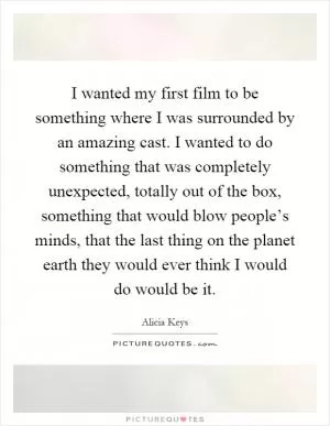 I wanted my first film to be something where I was surrounded by an amazing cast. I wanted to do something that was completely unexpected, totally out of the box, something that would blow people’s minds, that the last thing on the planet earth they would ever think I would do would be it Picture Quote #1