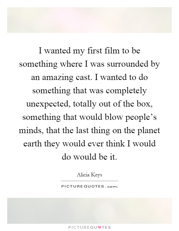 I wanted my first film to be something where I was surrounded by an amazing cast. I wanted to do something that was completely unexpected, totally out of the box, something that would blow people's minds, that the last thing on the planet earth they would ever think I would do would be it Picture Quote #1