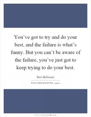 You’ve got to try and do your best, and the failure is what’s funny. But you can’t be aware of the failure, you’ve just got to keep trying to do your best Picture Quote #1