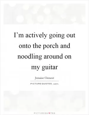 I’m actively going out onto the porch and noodling around on my guitar Picture Quote #1