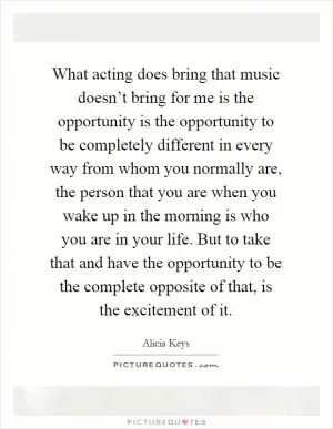 What acting does bring that music doesn’t bring for me is the opportunity is the opportunity to be completely different in every way from whom you normally are, the person that you are when you wake up in the morning is who you are in your life. But to take that and have the opportunity to be the complete opposite of that, is the excitement of it Picture Quote #1