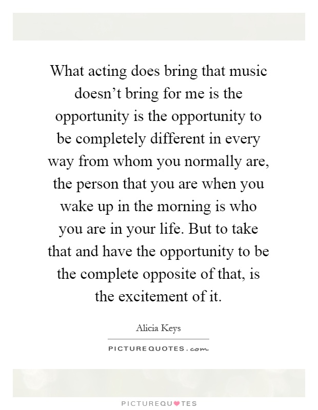 What acting does bring that music doesn't bring for me is the opportunity is the opportunity to be completely different in every way from whom you normally are, the person that you are when you wake up in the morning is who you are in your life. But to take that and have the opportunity to be the complete opposite of that, is the excitement of it Picture Quote #1