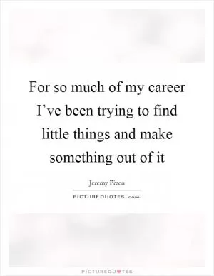 For so much of my career I’ve been trying to find little things and make something out of it Picture Quote #1