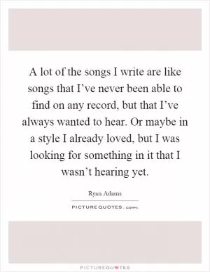 A lot of the songs I write are like songs that I’ve never been able to find on any record, but that I’ve always wanted to hear. Or maybe in a style I already loved, but I was looking for something in it that I wasn’t hearing yet Picture Quote #1