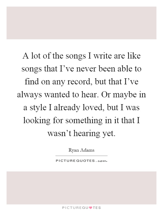 A lot of the songs I write are like songs that I've never been able to find on any record, but that I've always wanted to hear. Or maybe in a style I already loved, but I was looking for something in it that I wasn't hearing yet Picture Quote #1