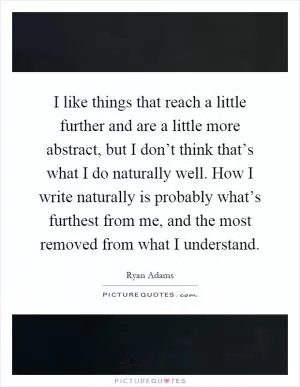 I like things that reach a little further and are a little more abstract, but I don’t think that’s what I do naturally well. How I write naturally is probably what’s furthest from me, and the most removed from what I understand Picture Quote #1