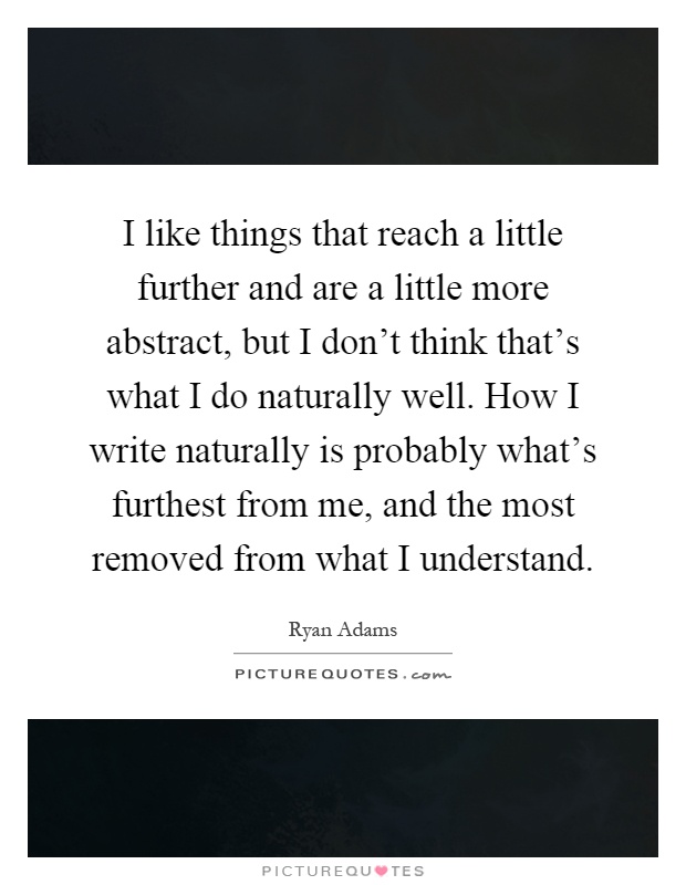 I like things that reach a little further and are a little more abstract, but I don't think that's what I do naturally well. How I write naturally is probably what's furthest from me, and the most removed from what I understand Picture Quote #1