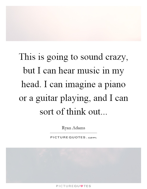 This is going to sound crazy, but I can hear music in my head. I can imagine a piano or a guitar playing, and I can sort of think out Picture Quote #1