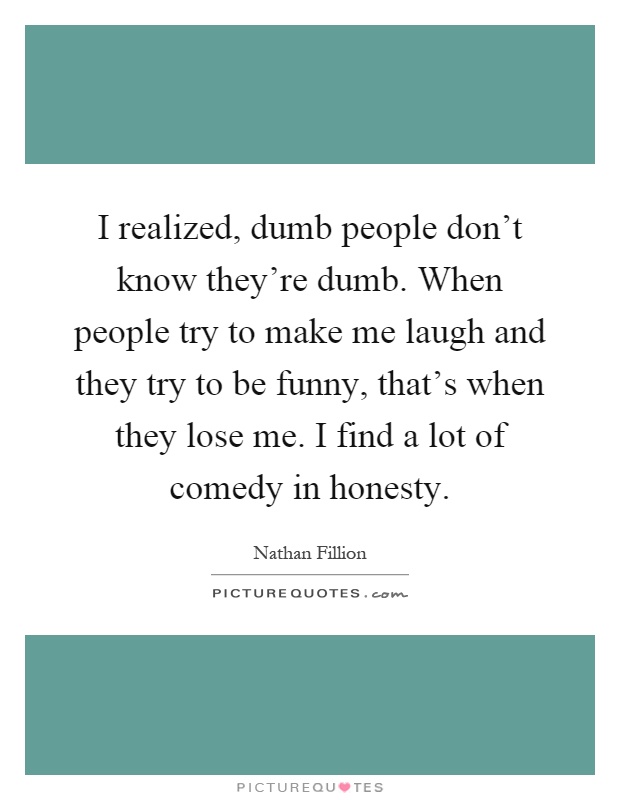 I realized, dumb people don't know they're dumb. When people try to make me laugh and they try to be funny, that's when they lose me. I find a lot of comedy in honesty Picture Quote #1