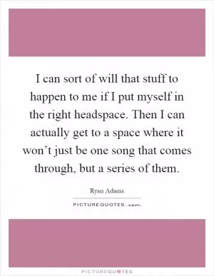 I can sort of will that stuff to happen to me if I put myself in the right headspace. Then I can actually get to a space where it won’t just be one song that comes through, but a series of them Picture Quote #1